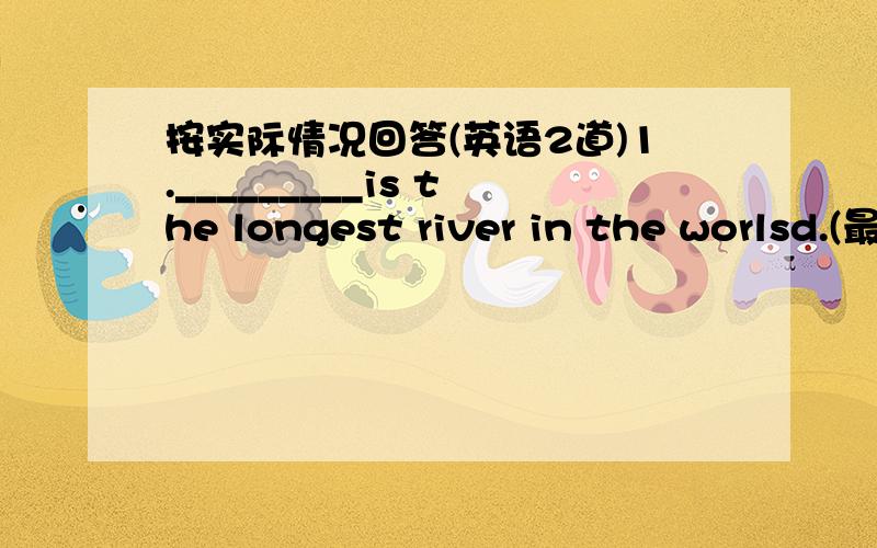 按实际情况回答(英语2道)1._________is the longest river in the worlsd.(最长的河是尼罗河,)2.The Sahara is the biggest _____________os Africa.