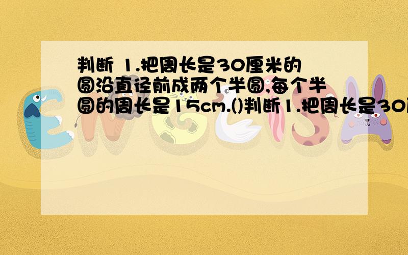 判断 1.把周长是30厘米的圆沿直径前成两个半圆,每个半圆的周长是15cm.()判断1.把周长是30厘米的圆沿直径前成两个半圆,每个半圆的周长是15cm.()2.把一个长方形铁线框架拉成平行四方形是梯形.