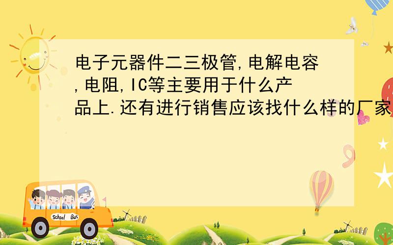 电子元器件二三极管,电解电容,电阻,IC等主要用于什么产品上.还有进行销售应该找什么样的厂家.