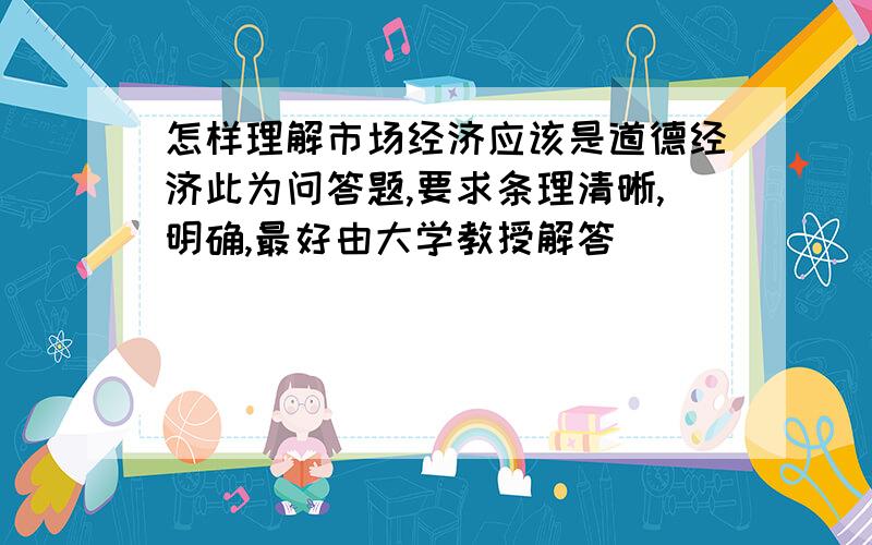 怎样理解市场经济应该是道德经济此为问答题,要求条理清晰,明确,最好由大学教授解答