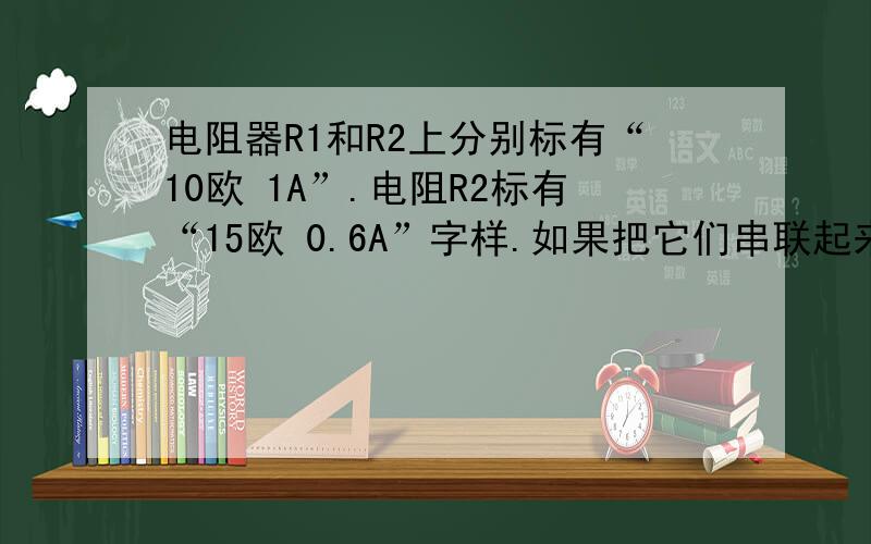 电阻器R1和R2上分别标有“10欧 1A”.电阻R2标有“15欧 0.6A”字样.如果把它们串联起来使用,允许加在它们两端的最大电压是_____V；如果把它们并联起来使用,干路允许通过的最大电流是_____A要求