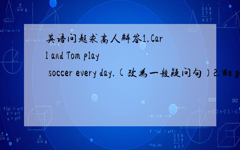 英语问题求高人解答1.Carl and Tom play soccer every day.(改为一般疑问句）2.We go to the park three times a week.（提问）3.My father will go to Canada by train.4.Lucy ofter goes to the zoo after school.(提问）第三句改我同