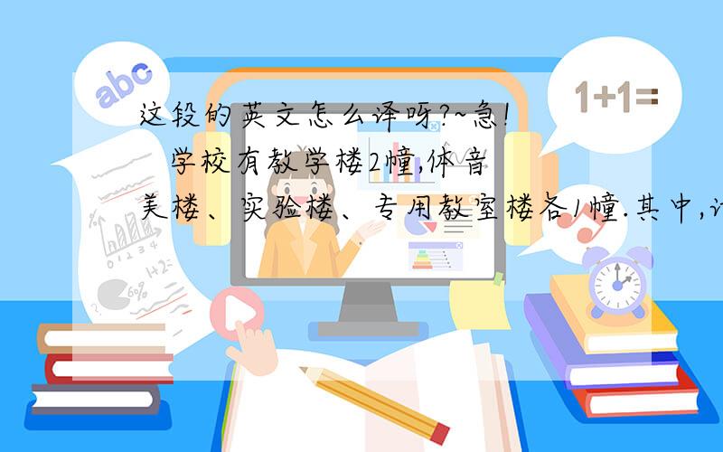 这段的英文怎么译呀?~急!    学校有教学楼2幢,体音美楼、实验楼、专用教室楼各1幢.其中,计算机教室5间,化学实验室5间,物理、生物实验室各4间,美术、音乐专用教室各3间,语音室、劳技教室2