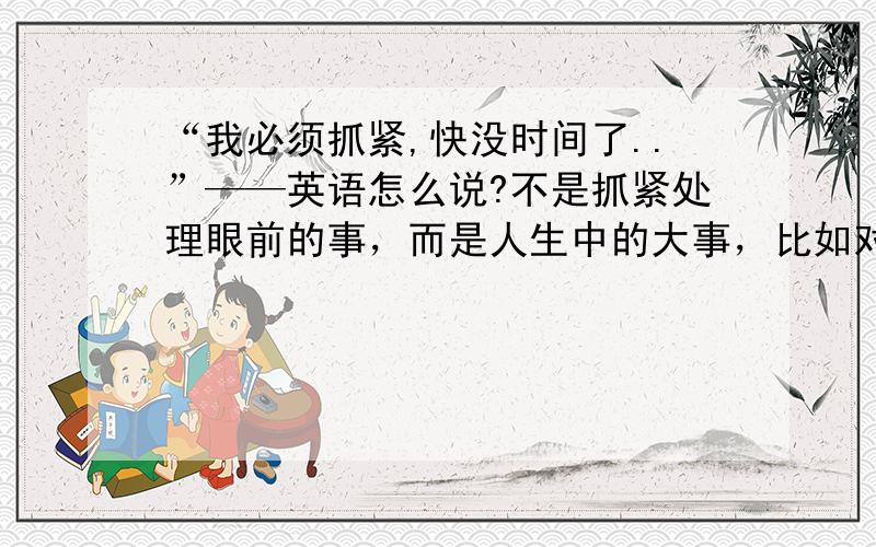 “我必须抓紧,快没时间了..”——英语怎么说?不是抓紧处理眼前的事，而是人生中的大事，比如对未来的选择.....为大事的筹备