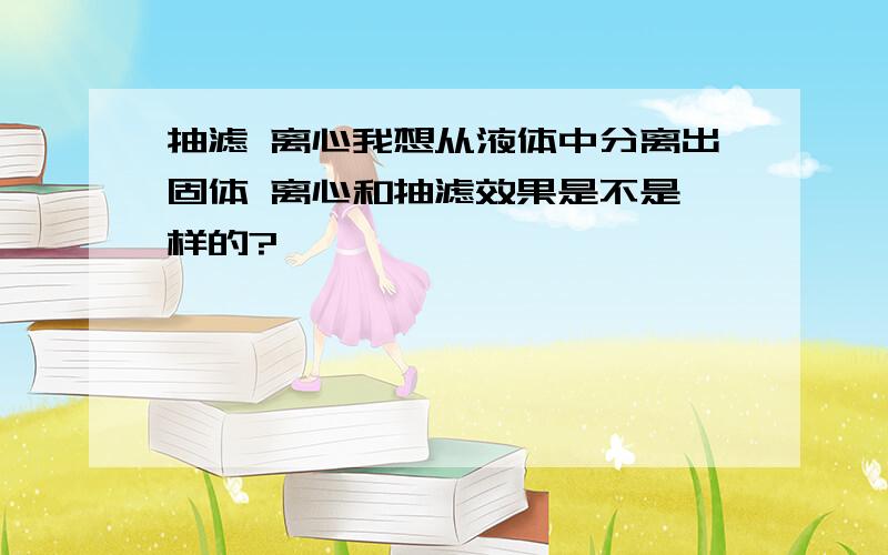 抽滤 离心我想从液体中分离出固体 离心和抽滤效果是不是一样的?