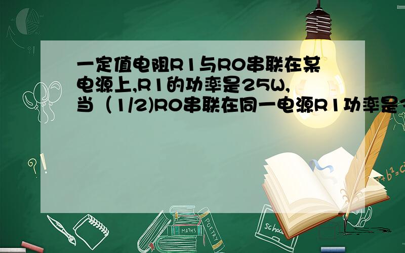 一定值电阻R1与R0串联在某电源上,R1的功率是25W,当（1/2)R0串联在同一电源R1功率是36W.若将R1与4R0串联若将R1与4R0串联同一电源则R1的功率为多少