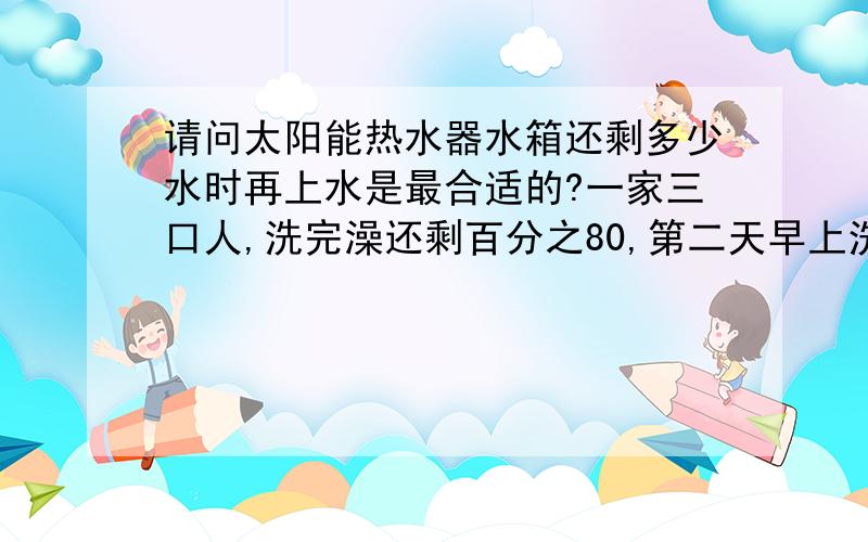 请问太阳能热水器水箱还剩多少水时再上水是最合适的?一家三口人,洗完澡还剩百分之80,第二天早上洗脸什么的,还剩百分之50,那我需要上水吗?