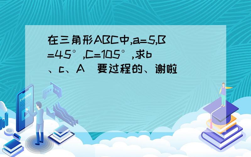 在三角形ABC中,a=5,B=45°,C=105°,求b、c、A（要过程的、谢啦）