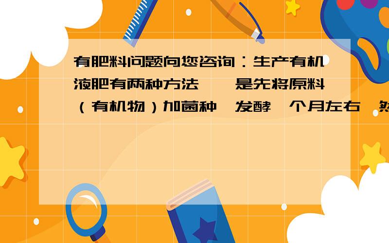 有肥料问题向您咨询：生产有机液肥有两种方法,一是先将原料（有机物）加菌种,发酵一个月左右,然后在用液体浸泡提取；二是直接在液体状态下,即水  原料（有机质） 菌种搅拌后直接发酵