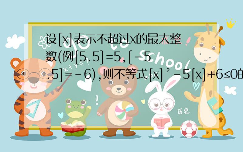 设[x]表示不超过x的最大整数(例[5.5]=5,[-5.5]=-6),则不等式[x]²-5[x]+6≤0的解集为?