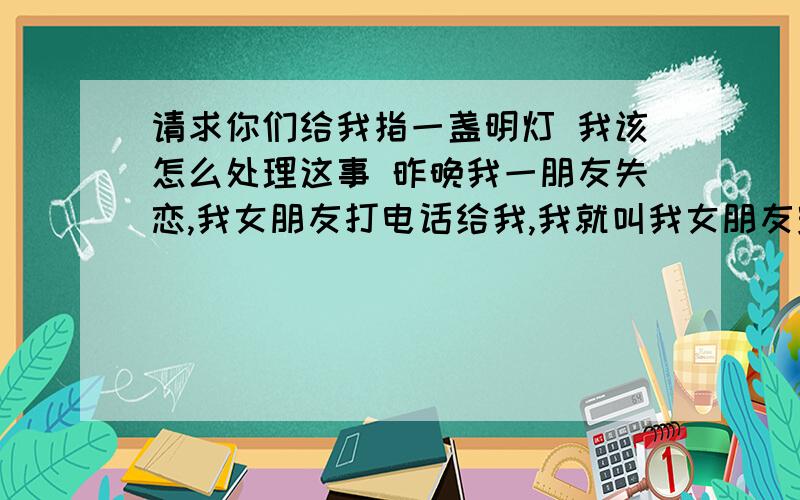 请求你们给我指一盏明灯 我该怎么处理这事 昨晚我一朋友失恋,我女朋友打电话给我,我就叫我女朋友安慰他.结果呢,我女朋友一聊就跟他是一个小时,而且我一直在一旁听着.他们聊的有些话