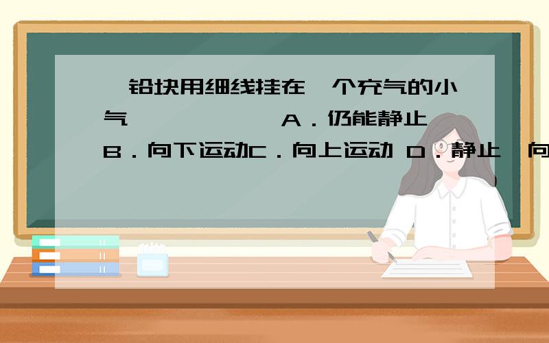 一铅块用细线挂在一个充气的小气………………A．仍能静止 B．向下运动C．向上运动 D．静止、向上或向下运动都有可能完全浸入水中!一铅块用细线挂在一个充气的小气球的下面，把它放入