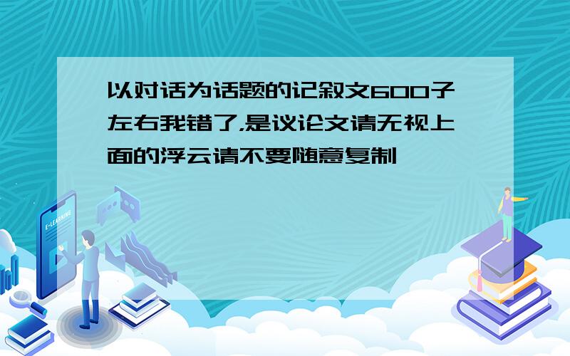 以对话为话题的记叙文600子左右我错了，是议论文请无视上面的浮云请不要随意复制