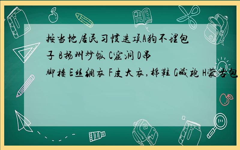 按当地居民习惯选项A狗不理包子 B扬州炒饭 C窟洞 D吊脚楼 E丝绸衣 F皮大衣,棉鞋 G藏袍 H蒙古包 I贵州茅台 J山西汾酒K马奶酒 L青稞酒 M土房 N竹楼 O雪橇 P骑马 Q骑骆驼 R船 S饺子 T糍粑 U骑牦牛 V