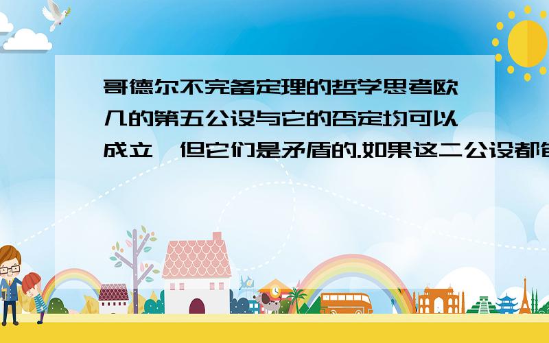 哥德尔不完备定理的哲学思考欧几的第五公设与它的否定均可以成立,但它们是矛盾的.如果这二公设都包含在内（即完备的）,那么这体系是矛盾的,如果这体系只包含一个（不矛盾）,就是不