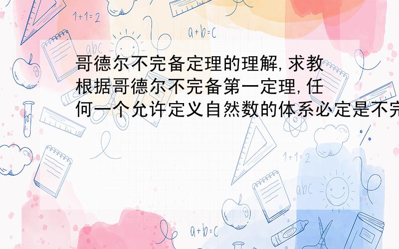 哥德尔不完备定理的理解,求教根据哥德尔不完备第一定理,任何一个允许定义自然数的体系必定是不完全的：它包含了既不能证明为真也不能证明为假的命题. 就是在形式上说无法证明“A=非A