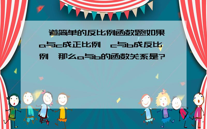 一道简单的反比例函数题!如果a与c成正比例,c与b成反比例,那么a与b的函数关系是?