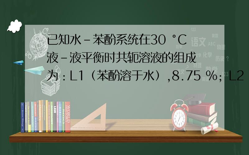 已知水-苯酚系统在30 °C液-液平衡时共轭溶液的组成 为：L1（苯酚溶于水）,8.75 %；L2（水溶于苯酚）,69.9 %.（1） 在30 °C,100 g苯酚和200 g水形成的系统达液-液平衡时,两液相的质量各 为多少?系