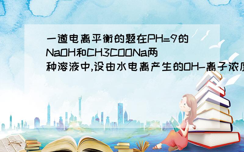 一道电离平衡的题在PH=9的NaOH和CH3COONa两种溶液中,设由水电离产生的OH-离子浓度分别为M mol/L 和 N mol/L,那么M 和 N 的关系是?有选项A M>N B M=10的-14次方N C\N=10的-14次方M D\M=N