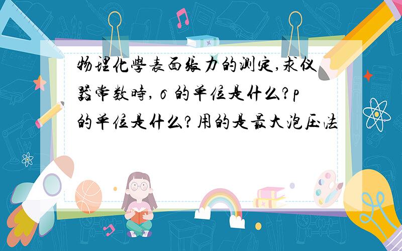 物理化学表面张力的测定,求仪器常数时,σ的单位是什么?p的单位是什么?用的是最大泡压法