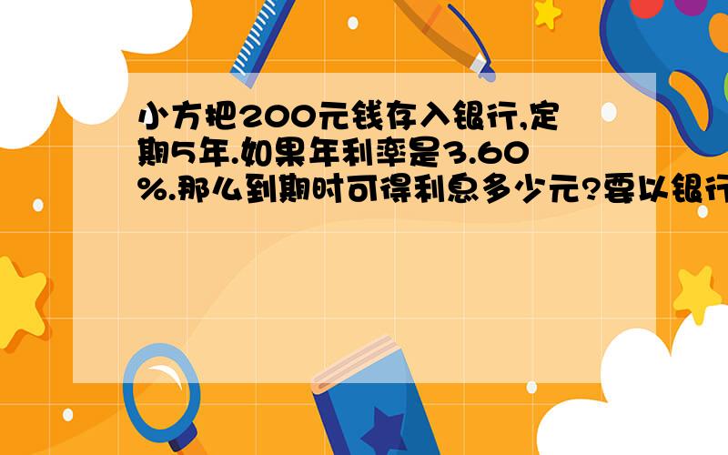 小方把200元钱存入银行,定期5年.如果年利率是3.60%.那么到期时可得利息多少元?要以银行纳税为住,定期时间*利率*本金.不能这样算.