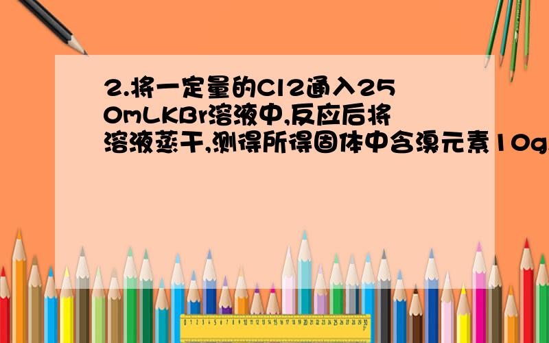 2.将一定量的Cl2通入250mLKBr溶液中,反应后将溶液蒸干,测得所得固体中含溴元素10g,且K+与Cl-的物质的量之比为2:1,试求:(1)通入Cl2的体积(标准状况)(2)原KBr溶液的物质的量浓度