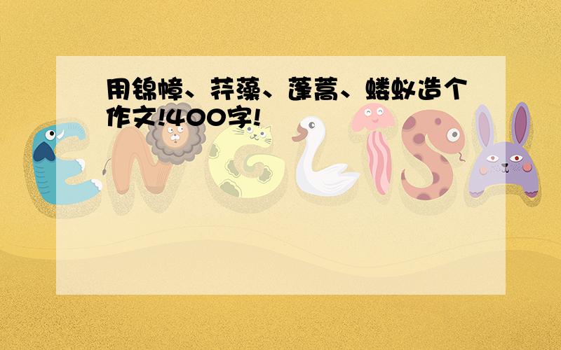 用锦幛、荇藻、蓬蒿、蝼蚁造个作文!400字!