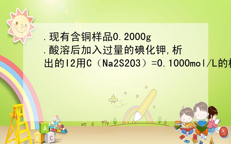 .现有含铜样品0.2000g.酸溶后加入过量的碘化钾,析出的I2用C（Na2S2O3）=0.1000mol/L的标准溶液滴定,消耗20.20ML.求样品中Cu的百分含量?