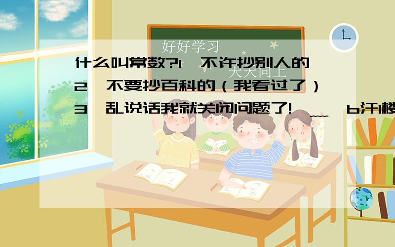 什么叫常数?1、不许抄别人的2、不要抄百科的（我看过了）3、乱说话我就关闭问题了!⊙﹏⊙b汗1楼的，我那些都看不懂啊；有谁能说得通俗一点的吗？