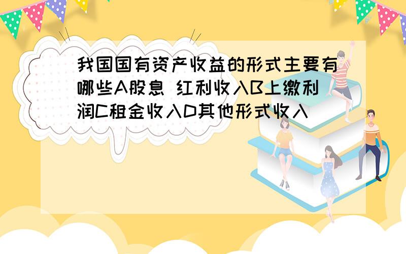 我国国有资产收益的形式主要有哪些A股息 红利收入B上缴利润C租金收入D其他形式收入