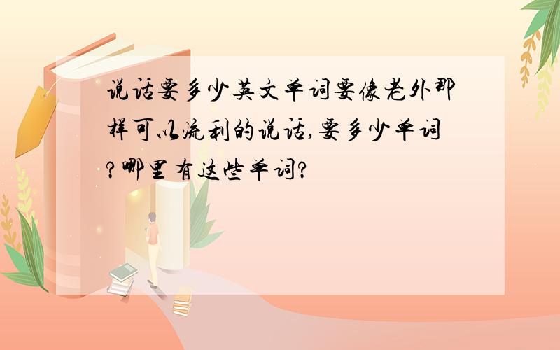 说话要多少英文单词要像老外那样可以流利的说话,要多少单词?哪里有这些单词?