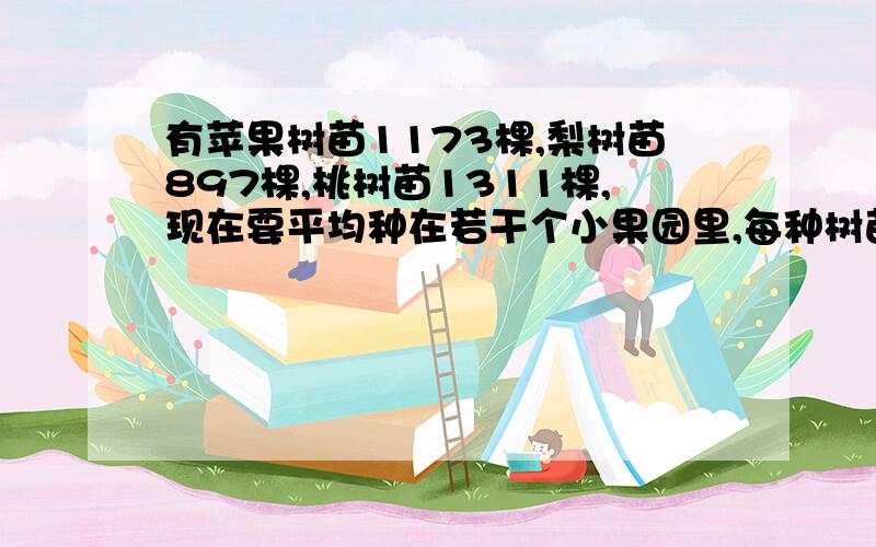 有苹果树苗1173棵,梨树苗897棵,桃树苗1311棵,现在要平均种在若干个小果园里,每种树苗在每个小果园中的数量一样多,那么,最多可种到多少个小果园里?其中每个小果园了中苹果树多少棵?梨树多