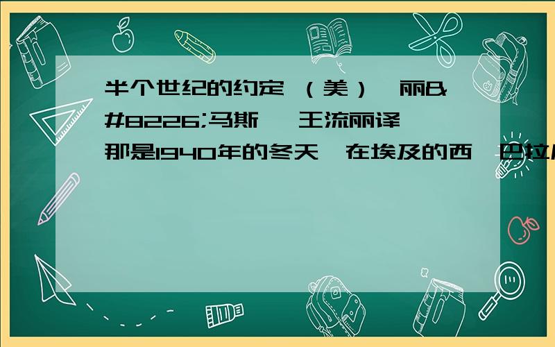 半个世纪的约定 （美）恺丽•马斯汀 王流丽译那是1940年的冬天,在埃及的西迪巴拉尼小镇,意英之间有一场著名的战役.当英军占领了整个阵地,并从西面切断地中海沿线的公路时,意军便兵