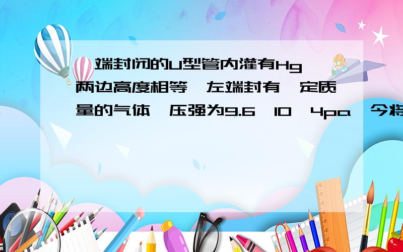 一端封闭的U型管内灌有Hg,两边高度相等,左端封有一定质量的气体,压强为9.6*10^4pa,今将开口端接到气泵上,抽成真空,结果两边汞面高度差为18cm,则左边封闭气体原来的长度为多少cm>?