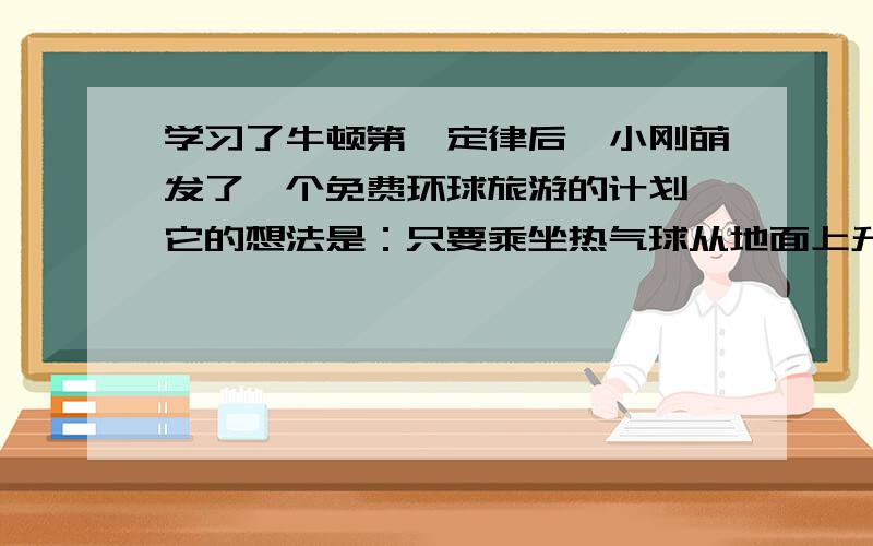 学习了牛顿第一定律后,小刚萌发了一个免费环球旅游的计划,它的想法是：只要乘坐热气球从地面上升到空中,地球由于惯性在热气球下面会不断转动,坐在热气球的吊篮中就可以看到环球景物