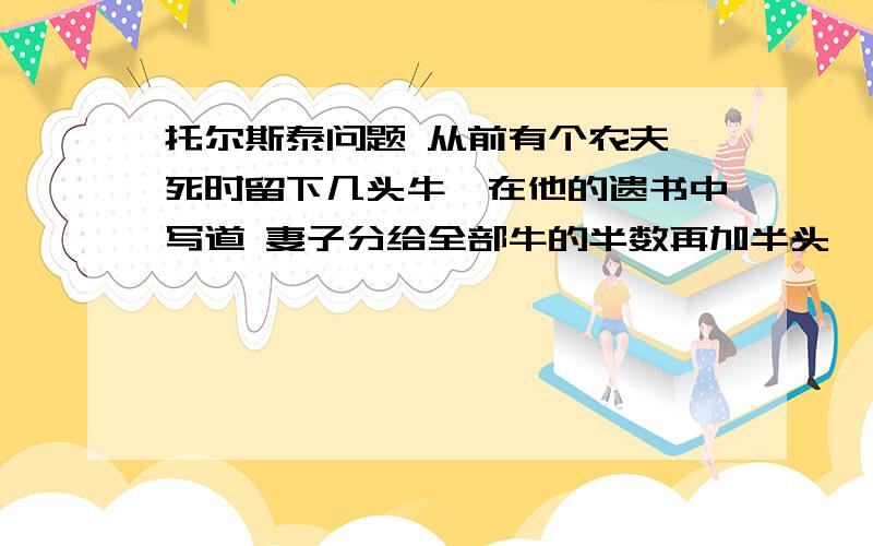 托尔斯泰问题 从前有个农夫,死时留下几头牛,在他的遗书中写道 妻子分给全部牛的半数再加半头,长子分托尔斯泰问题从前有个农夫,死时留下几头牛,在他的遗书中写道妻子分给全部牛的半数