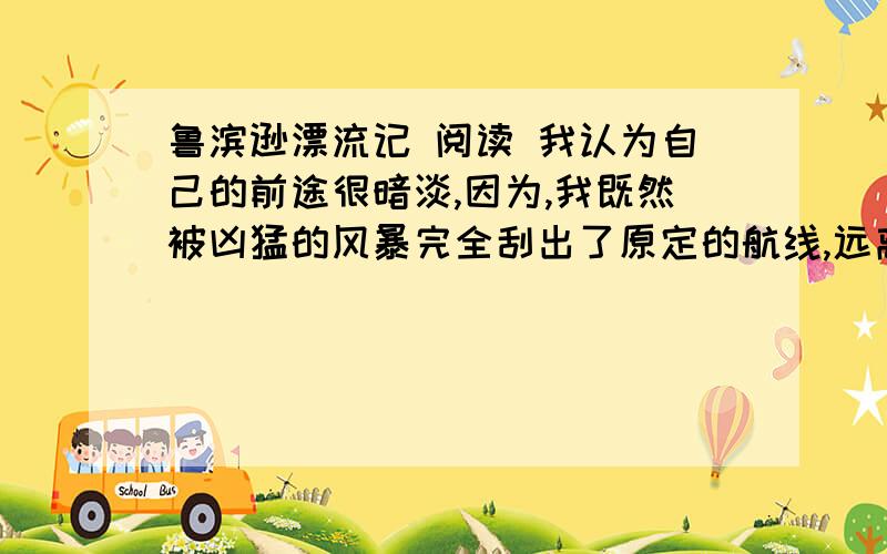 鲁滨逊漂流记 阅读 我认为自己的前途很暗淡,因为,我既然被凶猛的风暴完全刮出了原定的航线,远离人类贸易正常航线好几百海里以外,流落到这个荒岛上,那么,我就有充分的理由认为这是老