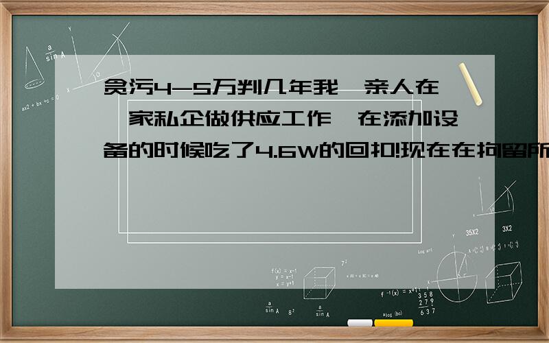 贪污4-5万判几年我一亲人在一家私企做供应工作,在添加设备的时候吃了4.6W的回扣!现在在拘留所.真实 可靠地回答谢谢谢谢谢谢我没多少分 希望家人平安!还有他们的老板是我们这的市人大代