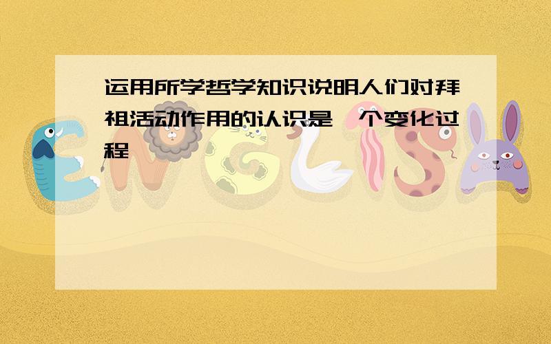 运用所学哲学知识说明人们对拜祖活动作用的认识是一个变化过程