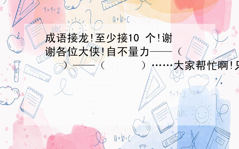 成语接龙!至少接10 个!谢谢各位大侠!自不量力——（    ）——（      ）……大家帮忙啊!只要有人接10个以上就是最佳答案!