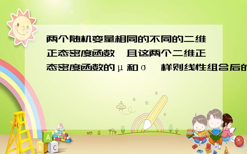 两个随机变量相同的不同的二维正态密度函数,且这两个二维正态密度函数的μ和σ一样则线性组合后的二维密度函数的μ和σ和前两个函数的一样吗?为什么?