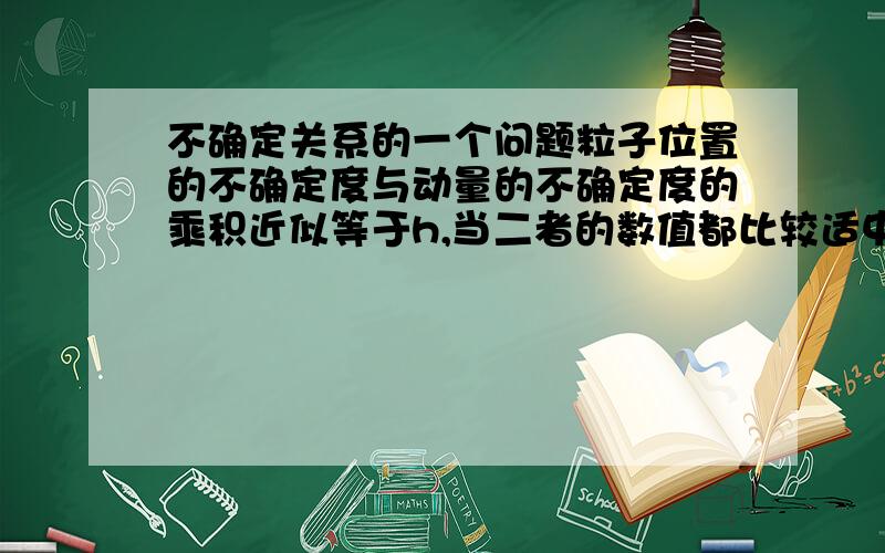 不确定关系的一个问题粒子位置的不确定度与动量的不确定度的乘积近似等于h,当二者的数值都比较适中时,即位置区域和动量都既不太大也不太小时,那是不是位置与动量的改变就趋于相对稳