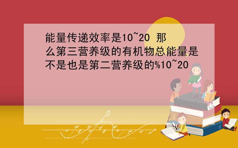 能量传递效率是10~20 那么第三营养级的有机物总能量是不是也是第二营养级的%10~20