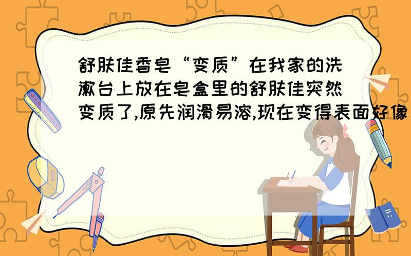 舒肤佳香皂“变质”在我家的洗漱台上放在皂盒里的舒肤佳突然变质了,原先润滑易溶,现在变得表面好像覆盖了一层膜,不太容易与水混合,感觉摸起来涩涩的,也不再有肥皂那种滑溜溜的感觉.