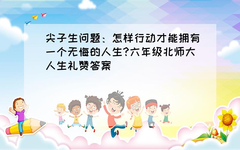 尖子生问题：怎样行动才能拥有一个无悔的人生?六年级北师大人生礼赞答案