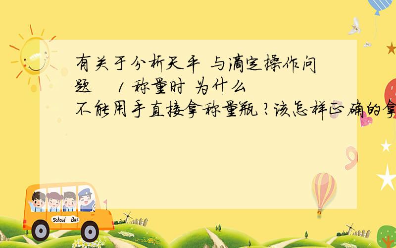 有关于分析天平 与滴定操作问题    1 称量时 为什么不能用手直接拿称量瓶 ?该怎样正确的拿起? 倾倒样品时 称量瓶的盖子是否能放在实验台上 为什么?     2 如何正确的掌握并确定滴定终点?