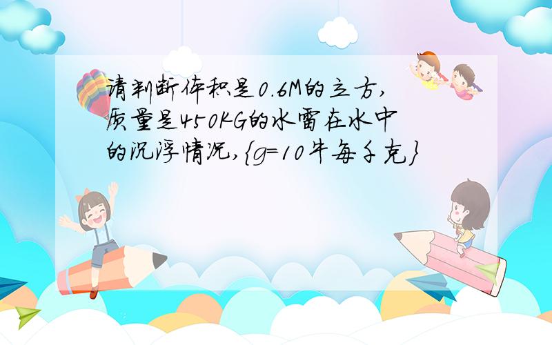 请判断体积是0.6M的立方,质量是450KG的水雷在水中的沉浮情况,{g=10牛每千克}