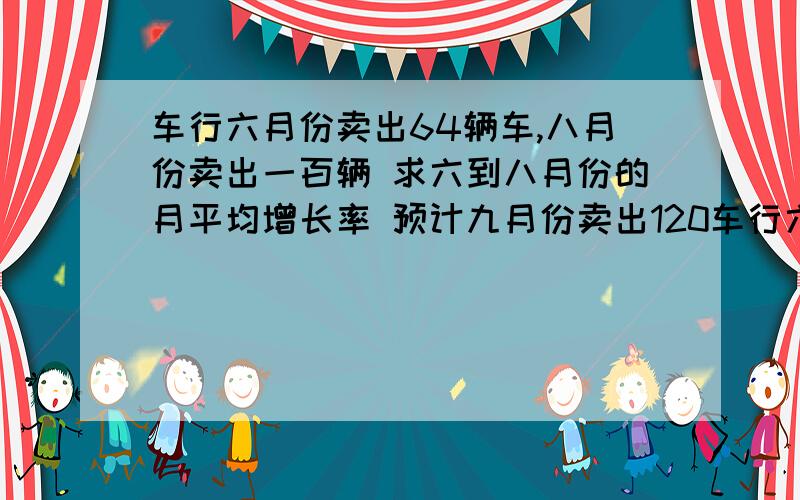 车行六月份卖出64辆车,八月份卖出一百辆 求六到八月份的月平均增长率 预计九月份卖出120车行六月份卖出64辆车,八月份卖出一百辆求六到八月份的月平均增长率预计九月份卖出120辆,若九月