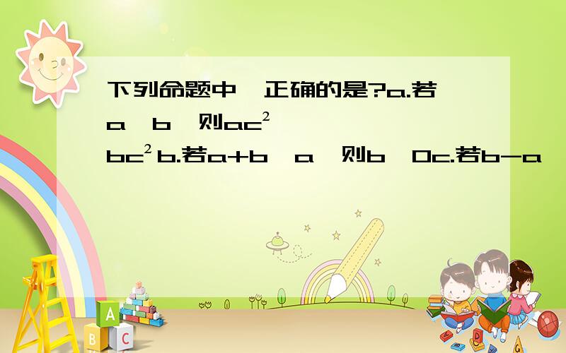 下列命题中,正确的是?a.若a>b,则ac²>bc²b.若a+b>a,则b>0c.若b-a>-a,则b0,则a>0且b>0