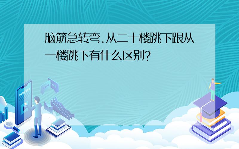 脑筋急转弯.从二十楼跳下跟从一楼跳下有什么区别?